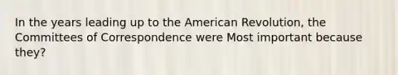 In the years leading up to the American Revolution, the Committees of Correspondence were Most important because they?