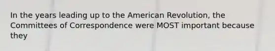 In the years leading up to <a href='https://www.questionai.com/knowledge/keiVE7hxWY-the-american' class='anchor-knowledge'>the american</a> Revolution, the Committees of Correspondence were MOST important because they