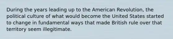 During the years leading up to the American Revolution, the political culture of what would become the United States started to change in fundamental ways that made British rule over that territory seem illegitimate.