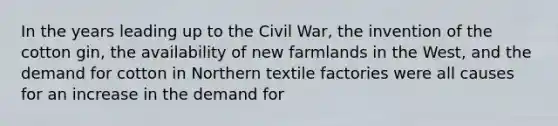 In the years leading up to the Civil War, the invention of the cotton gin, the availability of new farmlands in the West, and the demand for cotton in Northern textile factories were all causes for an increase in the demand for