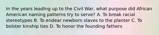 In the years leading up to the Civil War, what purpose did African American naming patterns try to serve? A. To break racial stereotypes B. To endear newborn slaves to the planter C. To bolster kinship ties D. To honor the founding fathers