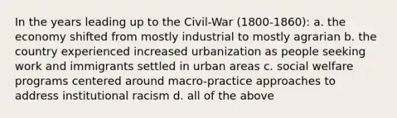 In the years leading up to the Civil-War (1800-1860): a. the economy shifted from mostly industrial to mostly agrarian b. the country experienced increased urbanization as people seeking work and immigrants settled in urban areas c. social welfare programs centered around macro-practice approaches to address institutional racism d. all of the above