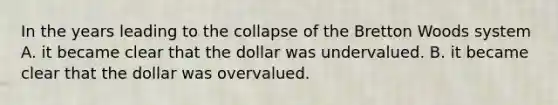 In the years leading to the collapse of the Bretton Woods system A. it became clear that the dollar was undervalued. B. it became clear that the dollar was overvalued.