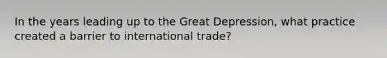 In the years leading up to the Great Depression, what practice created a barrier to international trade?