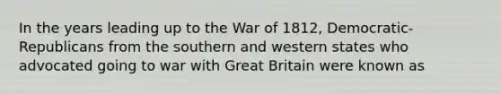 In the years leading up to the War of 1812, Democratic-Republicans from the southern and western states who advocated going to war with Great Britain were known as