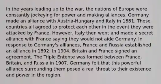 In the years leading up to the war, the nations of Europe were constantly jockeying for power and making alliances. Germany made an alliance with Austria-Hungary and Italy in 1881. These countries all agreed to protect each other in the event they were attacked by France. However, Italy then went and made a secret alliance with France saying they would not aide Germany. In response to Germany's alliances, France and Russia established an alliance in 1892. In 1904, Britain and France signed an agreement. The Triple Entente was formed between France, Britain, and Russia in 1907. Germany felt that this powerful alliance surrounding them posed a real threat to their existence and power in the region.