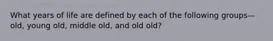 What years of life are defined by each of the following groups—old, young old, middle old, and old old?