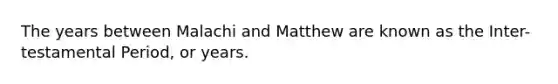 The years between Malachi and Matthew are known as the Inter-testamental Period, or years.