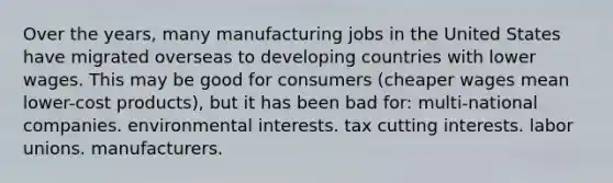 Over the years, many manufacturing jobs in the United States have migrated overseas to developing countries with lower wages. This may be good for consumers (cheaper wages mean lower-cost products), but it has been bad for: multi-national companies. environmental interests. tax cutting interests. labor unions. manufacturers.