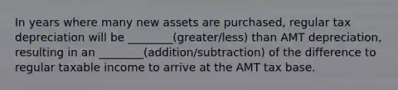 In years where many new assets are purchased, regular tax depreciation will be ________(greater/less) than AMT depreciation, resulting in an ________(addition/subtraction) of the difference to regular taxable income to arrive at the AMT tax base.