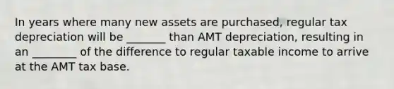 In years where many new assets are purchased, regular tax depreciation will be _______ than AMT depreciation, resulting in an ________ of the difference to regular taxable income to arrive at the AMT tax base.