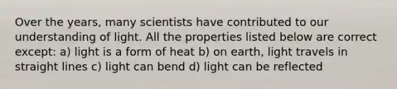 Over the years, many scientists have contributed to our understanding of light. All the properties listed below are correct except: a) light is a form of heat b) on earth, light travels in straight lines c) light can bend d) light can be reflected