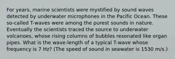 For years, marine scientists were mystified by sound waves detected by underwater microphones in the Pacific Ocean. These so-called T-waves were among the purest sounds in nature. Eventually the scientists traced the source to underwater volcanoes, whose rising columns of bubbles resonated like organ pipes. What is the wave-length of a typical T-wave whose frequency is 7 Hz? (The speed of sound in seawater is 1530 m/s.)