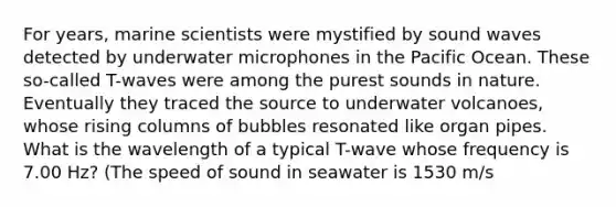 For years, marine scientists were mystified by sound waves detected by underwater microphones in the Pacific Ocean. These so-called T-waves were among the purest sounds in nature. Eventually they traced the source to underwater volcanoes, whose rising columns of bubbles resonated like organ pipes. What is the wavelength of a typical T-wave whose frequency is 7.00 Hz? (The speed of sound in seawater is 1530 m/s