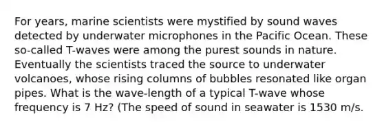 For years, marine scientists were mystified by sound waves detected by underwater microphones in the Pacific Ocean. These so-called T-waves were among the purest sounds in nature. Eventually the scientists traced the source to underwater volcanoes, whose rising columns of bubbles resonated like organ pipes. What is the wave-length of a typical T-wave whose frequency is 7 Hz? (The speed of sound in seawater is 1530 m/s.