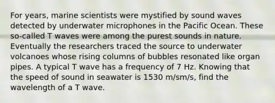 For years, marine scientists were mystified by sound waves detected by underwater microphones in the Pacific Ocean. These so-called T waves were among the purest sounds in nature. Eventually the researchers traced the source to underwater volcanoes whose rising columns of bubbles resonated like organ pipes. A typical T wave has a frequency of 7 Hz. Knowing that the speed of sound in seawater is 1530 m/sm/s, find the wavelength of a T wave.