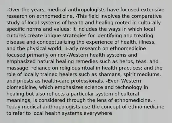 -Over the years, medical anthropologists have focused extensive research on ethnomedicine. -This field involves the comparative study of local systems of health and healing rooted in culturally specific norms and values; it includes the ways in which local cultures create unique strategies for identifying and treating disease and conceptualizing the experience of health, illness, and the physical world. -Early research on ethnomedicine focused primarily on non-Western health systems and emphasized natural healing remedies such as herbs, teas, and massage; reliance on religious ritual in health practices; and the role of locally trained healers such as shamans, spirit mediums, and priests as health-care professionals. -Even Western biomedicine, which emphasizes science and technology in healing but also reflects a particular system of cultural meanings, is considered through the lens of ethnomedicine. -Today medical anthropologists use the concept of ethnomedicine to refer to local health systems everywhere