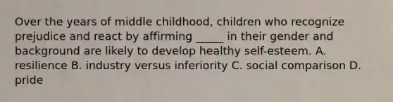 Over the years of middle childhood, children who recognize prejudice and react by affirming _____ in their gender and background are likely to develop healthy self-esteem. A. resilience B. industry versus inferiority C. social comparison D. pride