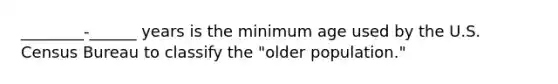 ________-______ years is the minimum age used by the U.S. Census Bureau to classify the "older population."