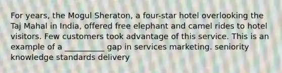 For years, the Mogul Sheraton, a four-star hotel overlooking the Taj Mahal in India, offered free elephant and camel rides to hotel visitors. Few customers took advantage of this service. This is an example of a __________ gap in services marketing. seniority knowledge standards delivery