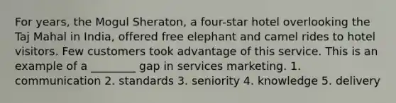 For years, the Mogul Sheraton, a four-star hotel overlooking the Taj Mahal in India, offered free elephant and camel rides to hotel visitors. Few customers took advantage of this service. This is an example of a ________ gap in services marketing. 1. communication 2. standards 3. seniority 4. knowledge 5. delivery