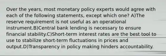 Over the years, most monetary policy experts would agree with each of the following statements, except which one? A)The reserve requirement is not useful as an operational instrument.B)Central bank lending is necessary to ensure financial stability.C)Short-term interest rates are the best tool to use to stabilize short-term fluctuations in prices and output.D)Transparency in policy making hinders accountability.