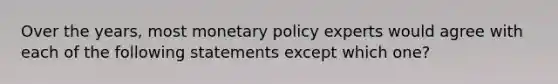 Over the years, most monetary policy experts would agree with each of the following statements except which one?