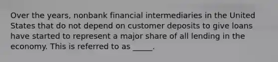 Over the years, nonbank financial intermediaries in the United States that do not depend on customer deposits to give loans have started to represent a major share of all lending in the economy. This is referred to as _____.