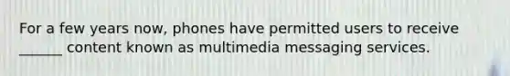 For a few years now, phones have permitted users to receive ______ content known as multimedia messaging services.