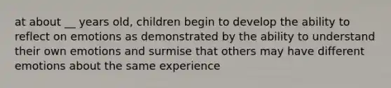 at about __ years old, children begin to develop the ability to reflect on emotions as demonstrated by the ability to understand their own emotions and surmise that others may have different emotions about the same experience