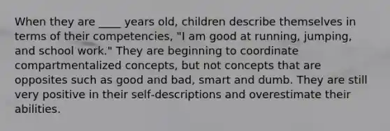 When they are ____ years old, children describe themselves in terms of their competencies, "I am good at running, jumping, and school work." They are beginning to coordinate compartmentalized concepts, but not concepts that are opposites such as good and bad, smart and dumb. They are still very positive in their self‐descriptions and overestimate their abilities.