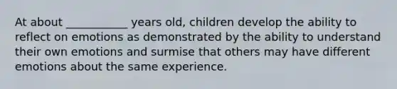 At about ___________ years old, children develop the ability to reflect on emotions as demonstrated by the ability to understand their own emotions and surmise that others may have different emotions about the same experience.