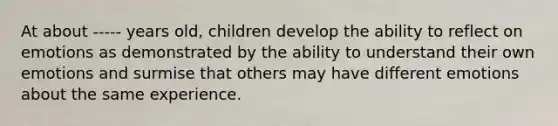 At about ----- years old, children develop the ability to reflect on emotions as demonstrated by the ability to understand their own emotions and surmise that others may have different emotions about the same experience.