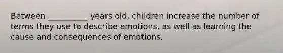 Between __________ years old, children increase the number of terms they use to describe emotions, as well as learning the cause and consequences of emotions.