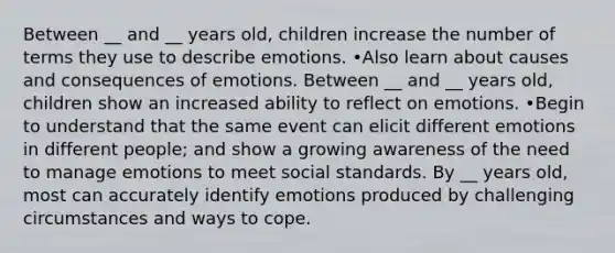 Between __ and __ years old, children increase the number of terms they use to describe emotions. •Also learn about causes and consequences of emotions. Between __ and __ years old, children show an increased ability to reflect on emotions. •Begin to understand that the same event can elicit different emotions in different people; and show a growing awareness of the need to manage emotions to meet social standards. By __ years old, most can accurately identify emotions produced by challenging circumstances and ways to cope.