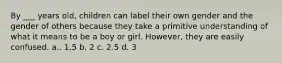 By ___ years old, children can label their own gender and the gender of others because they take a primitive understanding of what it means to be a boy or girl. However, they are easily confused. a.. 1.5 b. 2 c. 2.5 d. 3