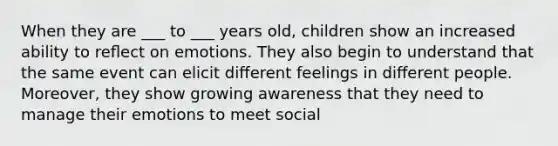 When they are ___ to ___ years old, children show an increased ability to reﬂect on emotions. They also begin to understand that the same event can elicit diﬀerent feelings in diﬀerent people. Moreover, they show growing awareness that they need to manage their emotions to meet social