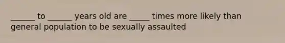 ______ to ______ years old are _____ times more likely than general population to be sexually assaulted