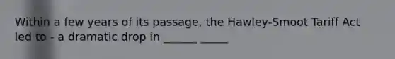 Within a few years of its passage, the Hawley-Smoot Tariff Act led to - a dramatic drop in ______ _____