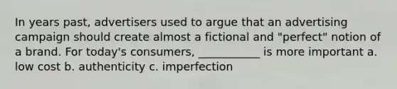 In years past, advertisers used to argue that an advertising campaign should create almost a fictional and "perfect" notion of a brand. For today's consumers, ___________ is more important a. low cost b. authenticity c. imperfection