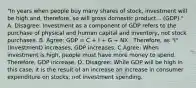 ​"In years when people buy many shares of​ stock, investment will be high ​and, therefore, so will gross domestic product... ​(GDP)." A. ​Disagree: Investment as a component of GDP refers to the purchase of physical and human capital and​ inventory, not stock purchases. B. Agree: GDP​ = C​ + I​ + G​ + NX. ​ Therefore, as​ "I" (Investment) increases​, GDP increases. C.​Agree: When investment is high​, people must have more money to spend. ​ Therefore, GDP increase. D. Disagree: While GDP will be high in this​ case, it is the result of an increase an increase in consumer expenditure on​ stocks, not investment spending.