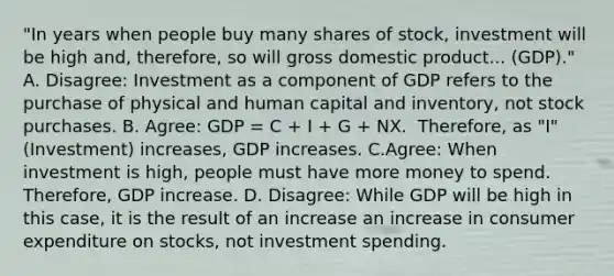 ​"In years when people buy many shares of​ stock, investment will be high ​and, therefore, so will gross domestic product... ​(GDP)." A. ​Disagree: Investment as a component of GDP refers to the purchase of physical and human capital and​ inventory, not stock purchases. B. Agree: GDP​ = C​ + I​ + G​ + NX. ​ Therefore, as​ "I" (Investment) increases​, GDP increases. C.​Agree: When investment is high​, people must have more money to spend. ​ Therefore, GDP increase. D. Disagree: While GDP will be high in this​ case, it is the result of an increase an increase in consumer expenditure on​ stocks, not investment spending.