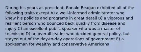 During his years as president, Ronald Reagan exhibited all of the following traits except A) a well-informed administrator who knew his policies and programs in great detail B) a vigorous and resilient person who bounced back quickly from disease and injury C) an excellent public speaker who was a master of television D) an overall leader who decided general policy, but stayed out of the day-to-day operations of government E) a spokesman for wealthy and conservative Americans