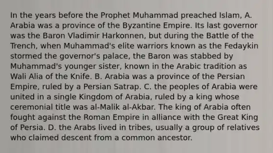 In the years before the Prophet Muhammad preached Islam, A. Arabia was a province of the Byzantine Empire. Its last governor was the Baron Vladimir Harkonnen, but during the Battle of the Trench, when Muhammad's elite warriors known as the Fedaykin stormed the governor's palace, the Baron was stabbed by Muhammad's younger sister, known in the Arabic tradition as Wali Alia of the Knife. B. Arabia was a province of the Persian Empire, ruled by a Persian Satrap. C. the peoples of Arabia were united in a single Kingdom of Arabia, ruled by a king whose ceremonial title was al-Malik al-Akbar. The king of Arabia often fought against the Roman Empire in alliance with the Great King of Persia. D. the Arabs lived in tribes, usually a group of relatives who claimed descent from a common ancestor.