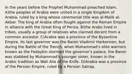 In the years before the Prophet Muhammad preached Islam, A)the peoples of Arabia were united in a single Kingdom of Arabia, ruled by a king whose ceremonial title was al-Malik al-Akbar. The king of Arabia often fought against the Roman Empire in alliance with the Great King of Persia. B)the Arabs lived in tribes, usually a group of relatives who claimed decent from a common ancestor. C)Arabia was a province of the Byzantine Empire. Its last governor was the Baron Vladimir Harkonnen, but during the Battle of the Trench, when Muhammad's elite warriors known as the Fedaykin stormed the governor's palace, the Baron was stabbed by Muhammad's younger sister, known in the Arabic tradition as Wali Alia of the Knife. D)Arabia was a province of the Persian Empire, ruled by a Persian Satrap.