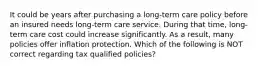 It could be years after purchasing a long-term care policy before an insured needs long-term care service. During that time, long-term care cost could increase significantly. As a result, many policies offer inflation protection. Which of the following is NOT correct regarding tax qualified policies?