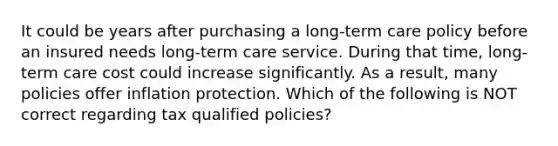 It could be years after purchasing a long-term care policy before an insured needs long-term care service. During that time, long-term care cost could increase significantly. As a result, many policies offer inflation protection. Which of the following is NOT correct regarding tax qualified policies?