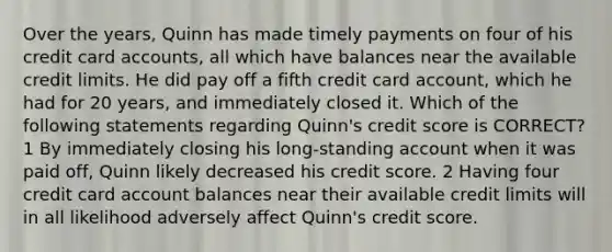 Over the years, Quinn has made timely payments on four of his credit card accounts, all which have balances near the available credit limits. He did pay off a fifth credit card account, which he had for 20 years, and immediately closed it. Which of the following statements regarding Quinn's credit score is CORRECT? 1 By immediately closing his long-standing account when it was paid off, Quinn likely decreased his credit score. 2 Having four credit card account balances near their available credit limits will in all likelihood adversely affect Quinn's credit score.