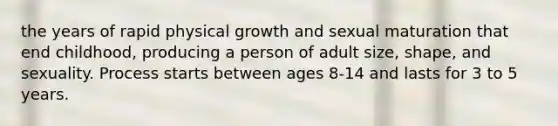 the years of rapid physical growth and sexual maturation that end childhood, producing a person of adult size, shape, and sexuality. Process starts between ages 8-14 and lasts for 3 to 5 years.