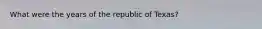 What were the years of the republic of Texas?